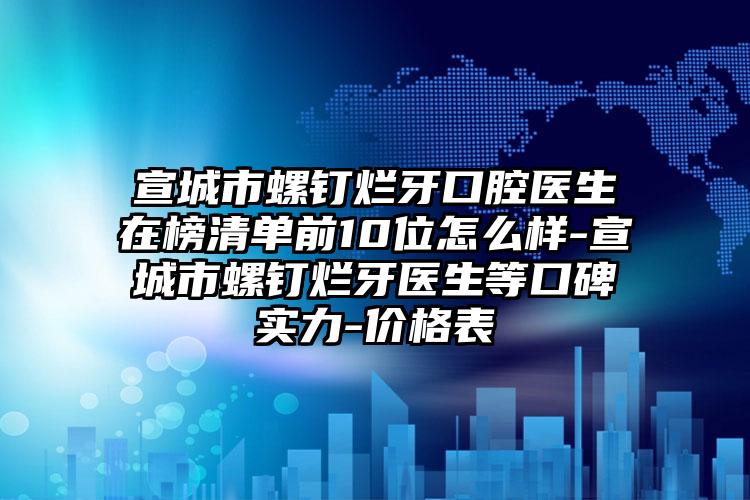 宣城市螺钉烂牙口腔医生在榜清单前10位怎么样-宣城市螺钉烂牙医生等口碑实力-价格表