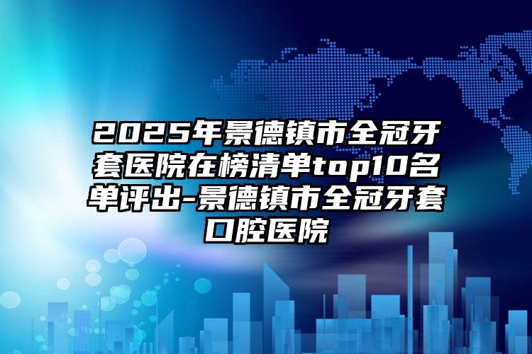 2025年景德镇市全冠牙套医院在榜清单top10名单评出-景德镇市全冠牙套口腔医院