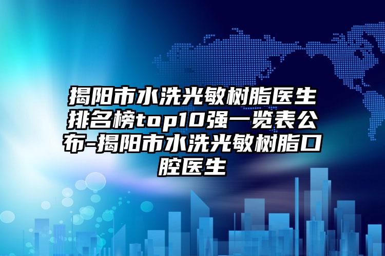 揭阳市水洗光敏树脂医生排名榜top10强一览表公布-揭阳市水洗光敏树脂口腔医生