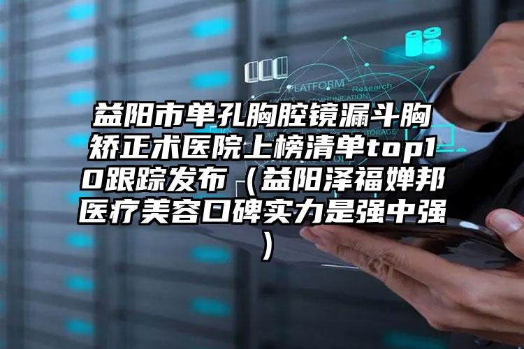 益阳市单孔胸腔镜漏斗胸矫正术医院上榜清单top10跟踪发布（益阳泽福婵邦医疗美容口碑实力是强中强）