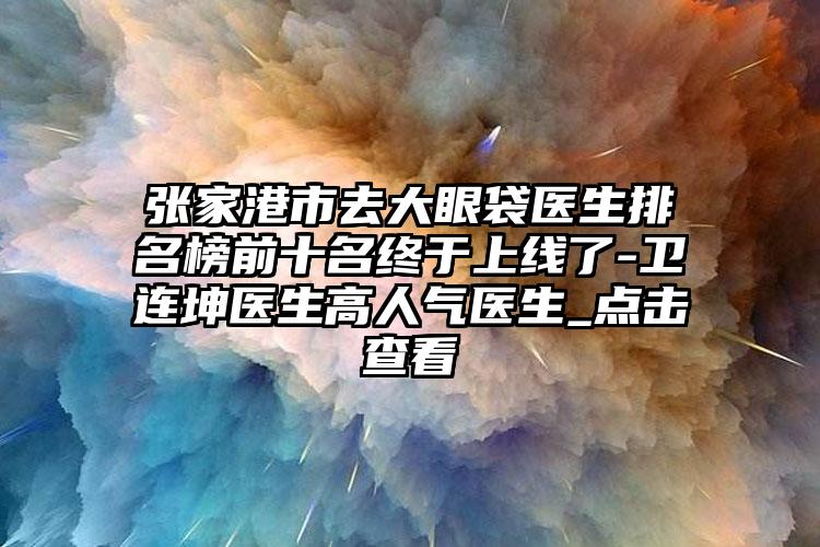 张家港市去大眼袋医生排名榜前十名终于上线了-卫连坤医生高人气医生_点击查看