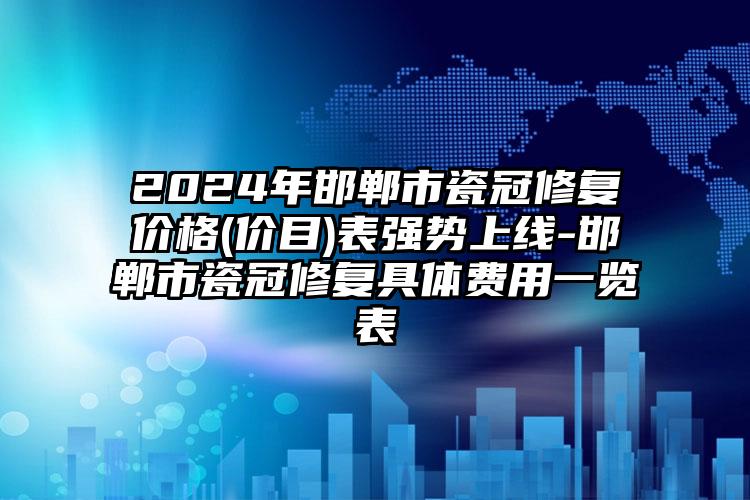 2024年邯郸市瓷冠修复价格(价目)表强势上线-邯郸市瓷冠修复具体费用一览表