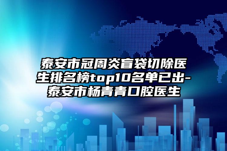 泰安市冠周炎盲袋切除医生排名榜top10名单已出-泰安市杨青青口腔医生