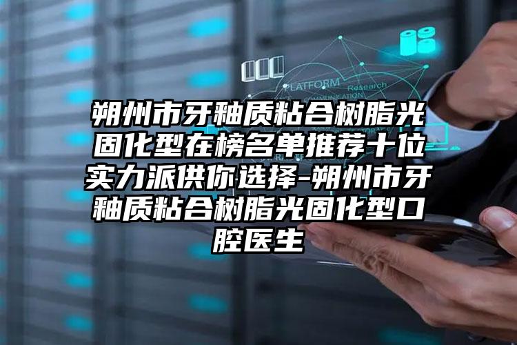 朔州市牙釉质粘合树脂光固化型在榜名单推荐十位实力派供你选择-朔州市牙釉质粘合树脂光固化型口腔医生