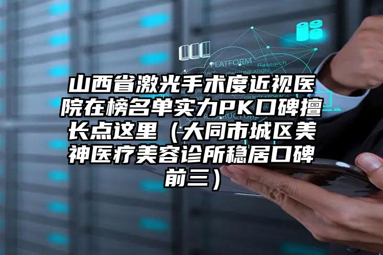 山西省激光手术度近视医院在榜名单实力PK口碑擅长点这里（大同市城区美神医疗美容诊所稳居口碑前三）