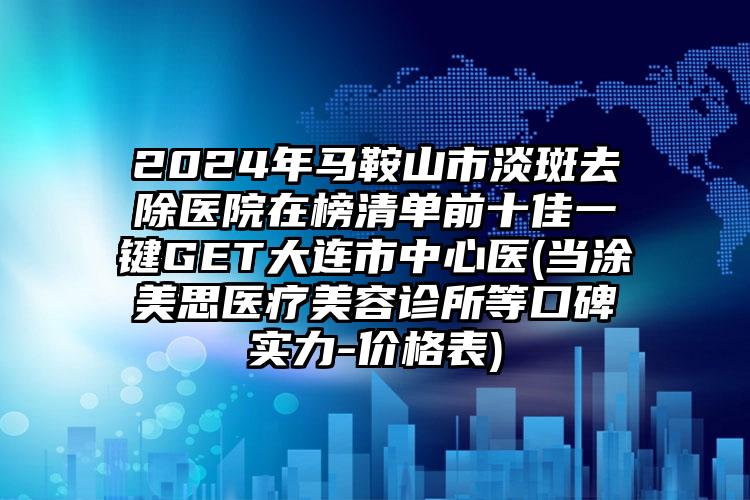 2024年马鞍山市淡斑去除医院在榜清单前十佳一键GET大连市中心医(当涂美思医疗美容诊所等口碑实力-价格表)