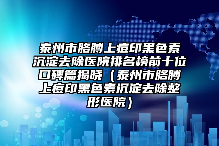 泰州市胳膊上痘印黑色素沉淀去除医院排名榜前十位口碑篇揭晓（泰州市胳膊上痘印黑色素沉淀去除整形医院）