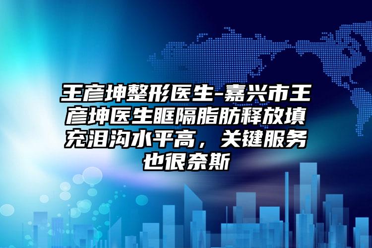 王彦坤整形医生-嘉兴市王彦坤医生眶隔脂肪释放填充泪沟水平高，关键服务也很奈斯