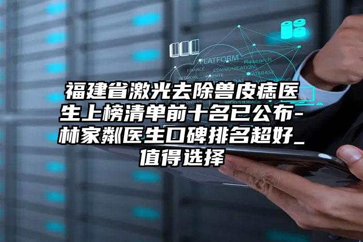 福建省激光去除兽皮痣医生上榜清单前十名已公布-林家粼医生口碑排名超好_值得选择