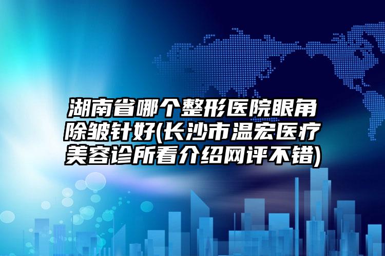 湖南省哪个整形医院眼角除皱针好(长沙市温宏医疗美容诊所看介绍网评不错)