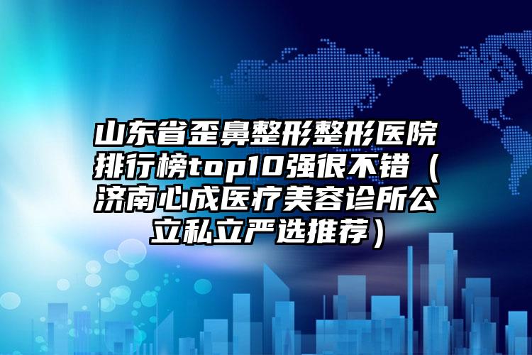 山东省歪鼻整形整形医院排行榜top10强很不错（济南心成医疗美容诊所公立私立严选推荐）