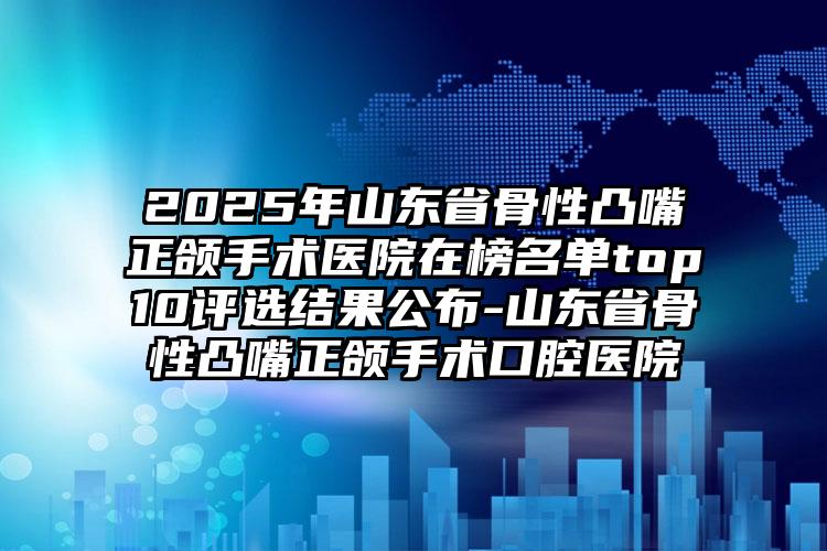 2025年山东省骨性凸嘴正颌手术医院在榜名单top10评选结果公布-山东省骨性凸嘴正颌手术口腔医院