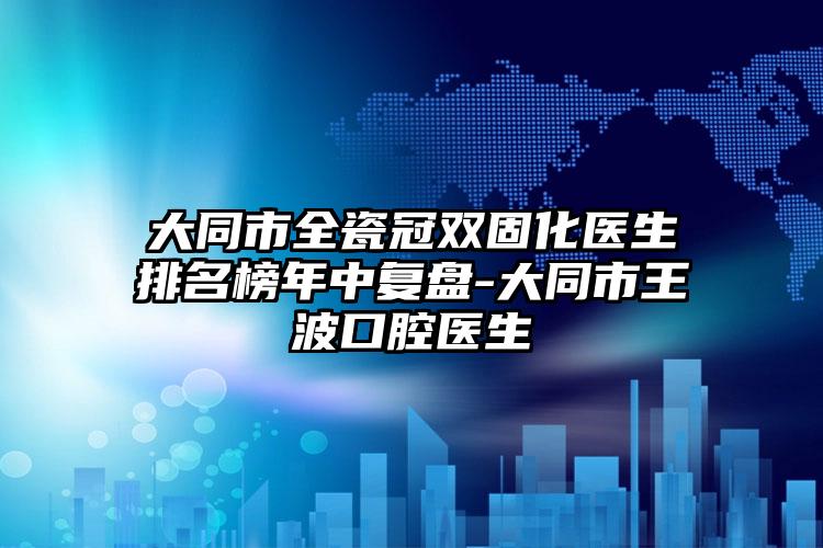 大同市全瓷冠双固化医生排名榜年中复盘-大同市王波口腔医生