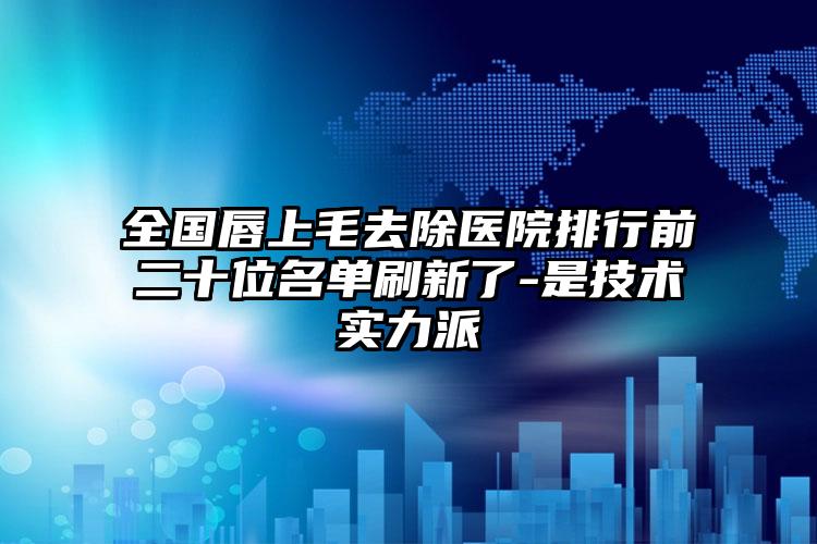 全国唇上毛去除医院排行前二十位名单刷新了-是技术实力派