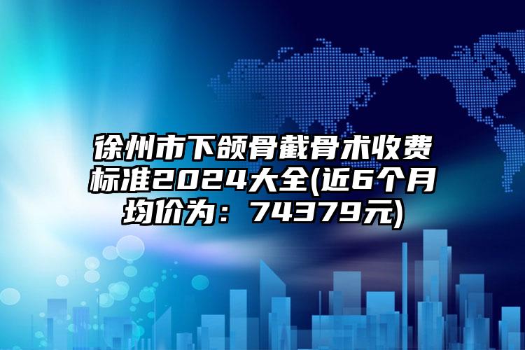 徐州市下颌骨截骨术收费标准2024大全(近6个月均价为：74379元)