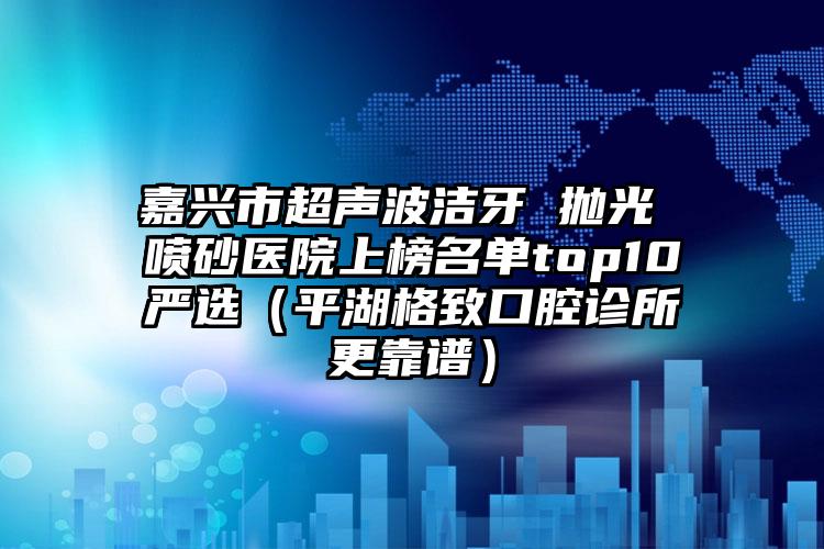 嘉兴市超声波洁牙 抛光 喷砂医院上榜名单top10严选（平湖格致口腔诊所更靠谱）