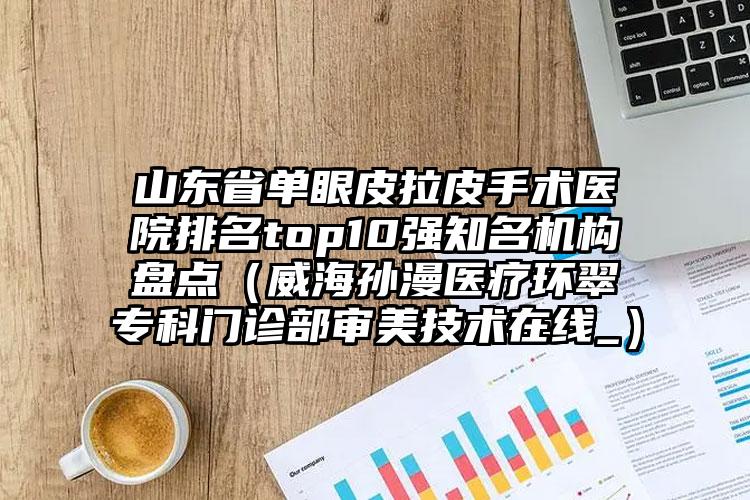 山东省单眼皮拉皮手术医院排名top10强知名机构盘点（威海孙漫医疗环翠专科门诊部审美技术在线_）