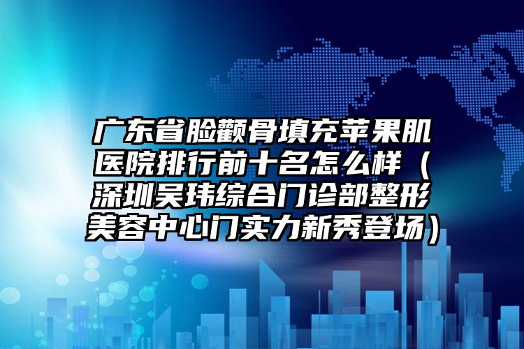 广东省脸颧骨填充苹果肌医院排行前十名怎么样（深圳吴玮综合门诊部整形美容中心门实力新秀登场）