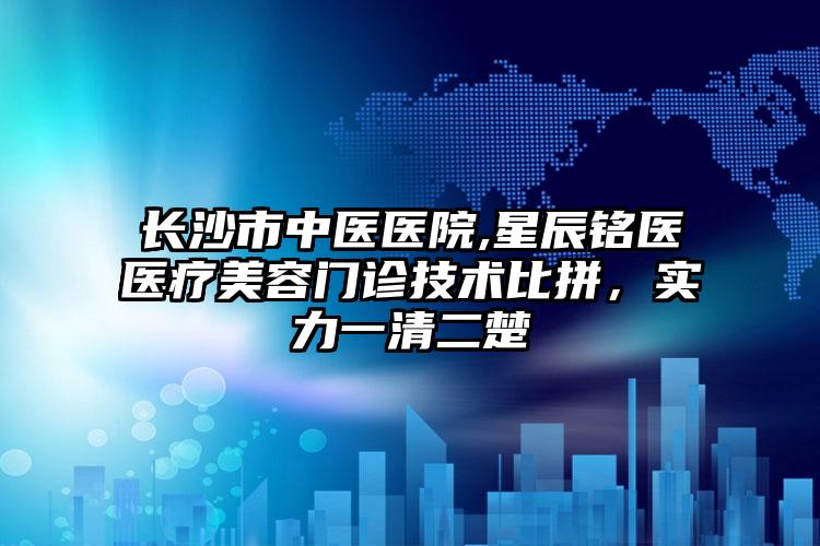 长沙市中医医院,星辰铭医医疗美容门诊技术比拼，实力一清二楚