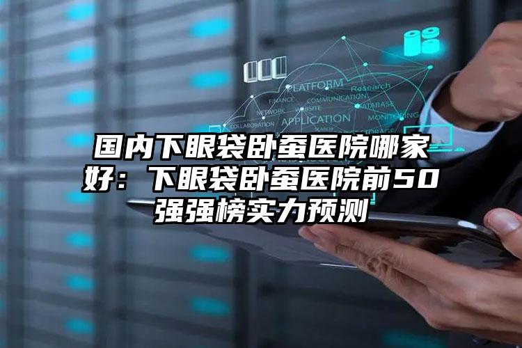 国内下眼袋卧蚕医院哪家好：下眼袋卧蚕医院前50强强榜实力预测