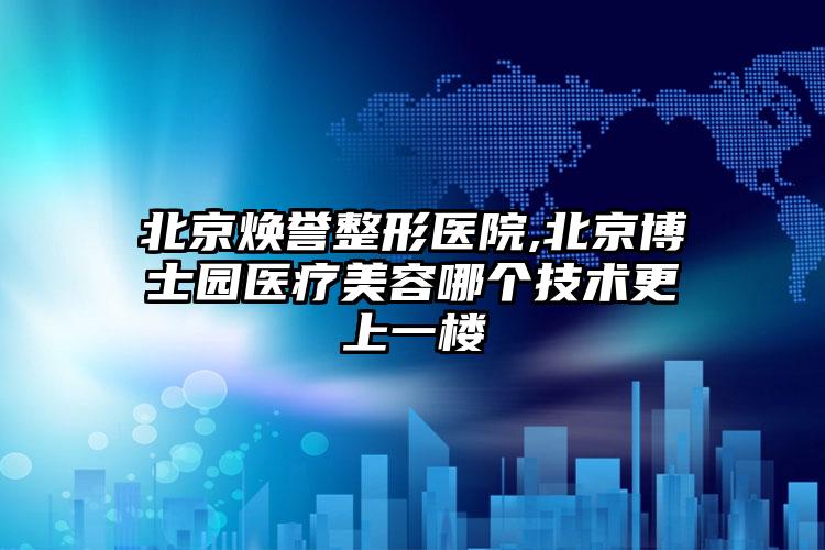 北京焕誉整形医院,北京博士园医疗美容哪个技术更上一楼