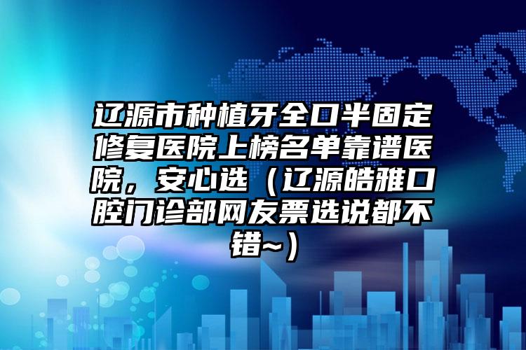 辽源市种植牙全口半固定修复医院上榜名单靠谱医院，安心选（辽源皓雅口腔门诊部网友票选说都不错~）