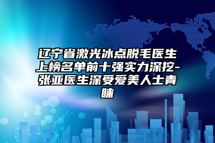 辽宁省激光冰点脱毛医生上榜名单前十强实力深挖-张亚医生深受爱美人士青睐