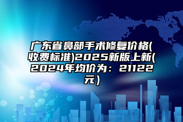 广东省鼻部手术修复价格(收费标准)2025新版上新(2024年均价为：21122元）