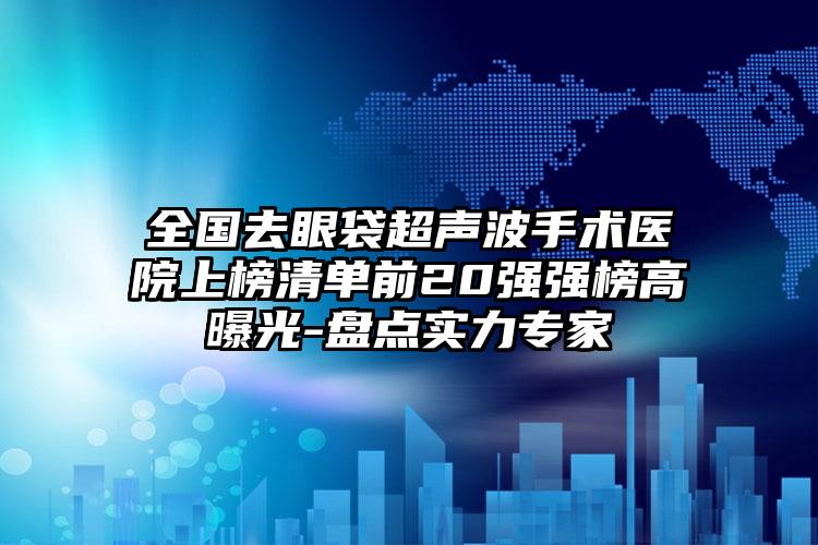 全国去眼袋超声波手术医院上榜清单前20强强榜高曝光-盘点实力专家