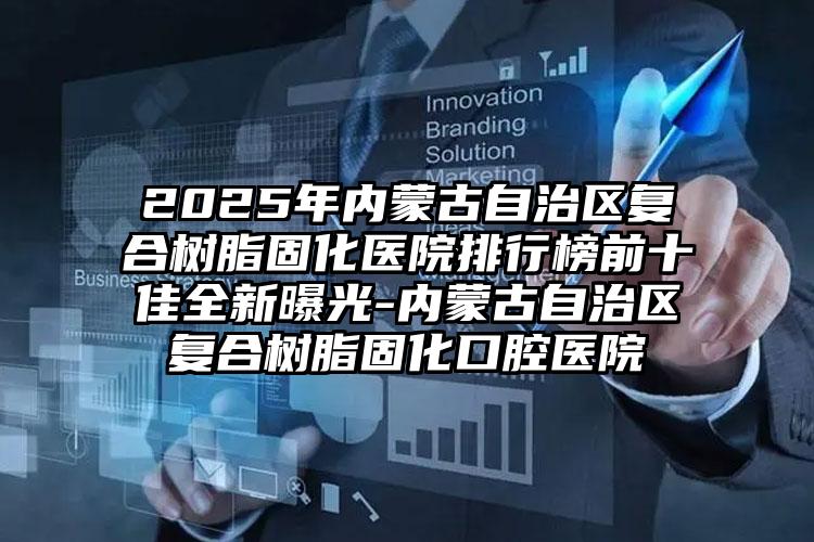 2025年内蒙古自治区复合树脂固化医院排行榜前十佳全新曝光-内蒙古自治区复合树脂固化口腔医院