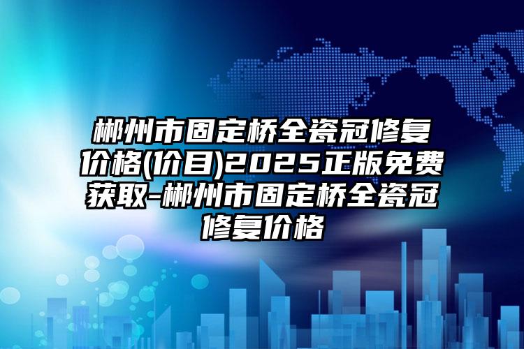 郴州市固定桥全瓷冠修复价格(价目)2025正版免费获取-郴州市固定桥全瓷冠修复价格