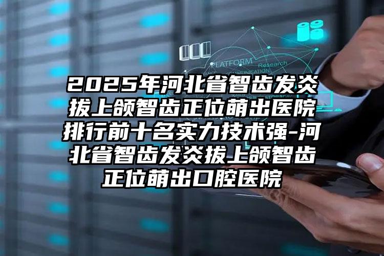 2025年河北省智齿发炎拔上颌智齿正位萌出医院排行前十名实力技术强-河北省智齿发炎拔上颌智齿正位萌出口腔医院