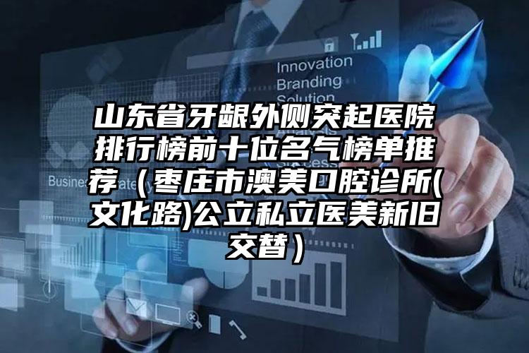 山东省牙龈外侧突起医院排行榜前十位名气榜单推荐（枣庄市澳美口腔诊所(文化路)公立私立医美新旧交替）