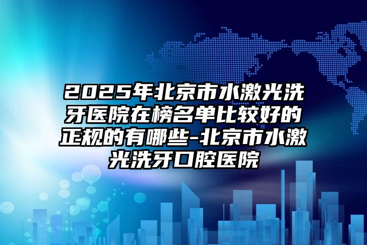 2025年北京市水激光洗牙医院在榜名单比较好的正规的有哪些-北京市水激光洗牙口腔医院