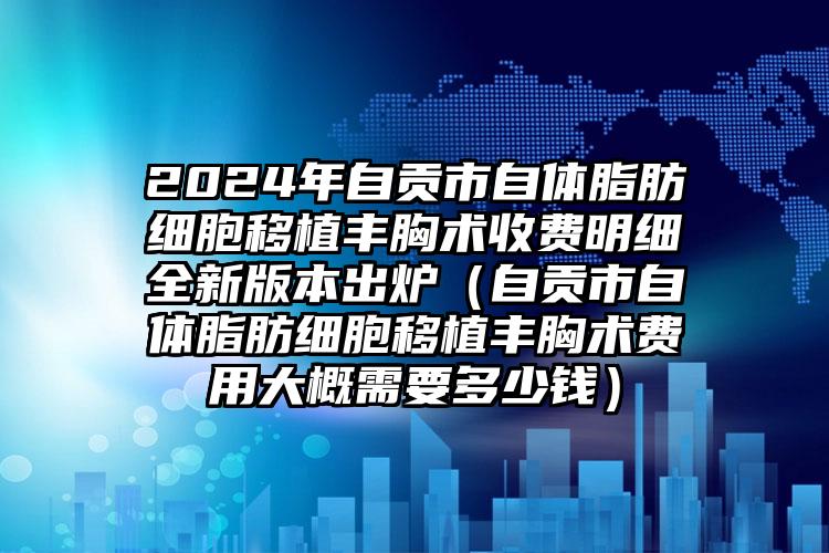 2024年自贡市自体脂肪细胞移植丰胸术收费明细全新版本出炉（自贡市自体脂肪细胞移植丰胸术费用大概需要多少钱）