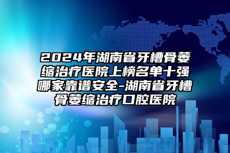 2024年湖南省牙槽骨萎缩治疗医院上榜名单十强哪家靠谱安全-湖南省牙槽骨萎缩治疗口腔医院