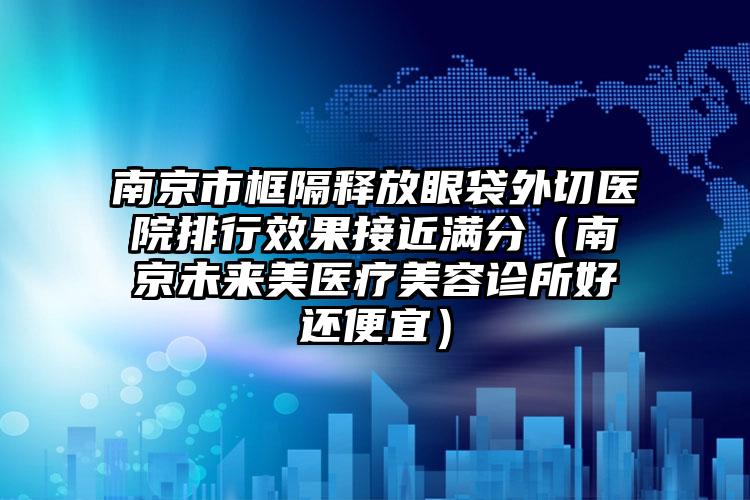 南京市框隔释放眼袋外切医院排行效果接近满分（南京未来美医疗美容诊所好还便宜）