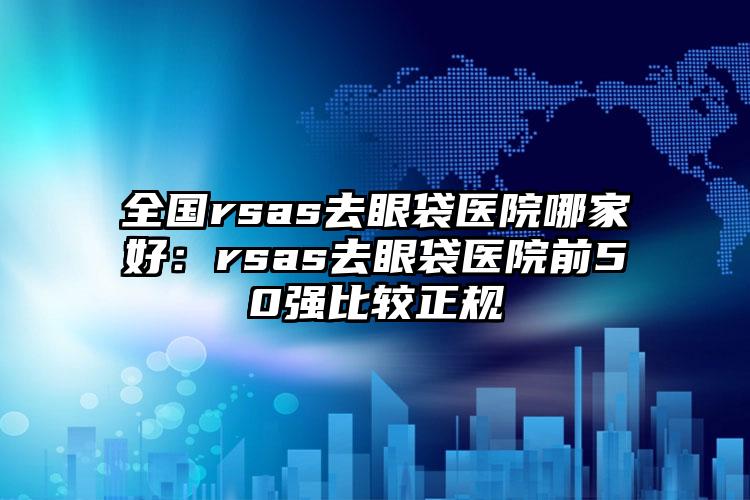 全国rsas去眼袋医院哪家好：rsas去眼袋医院前50强比较正规