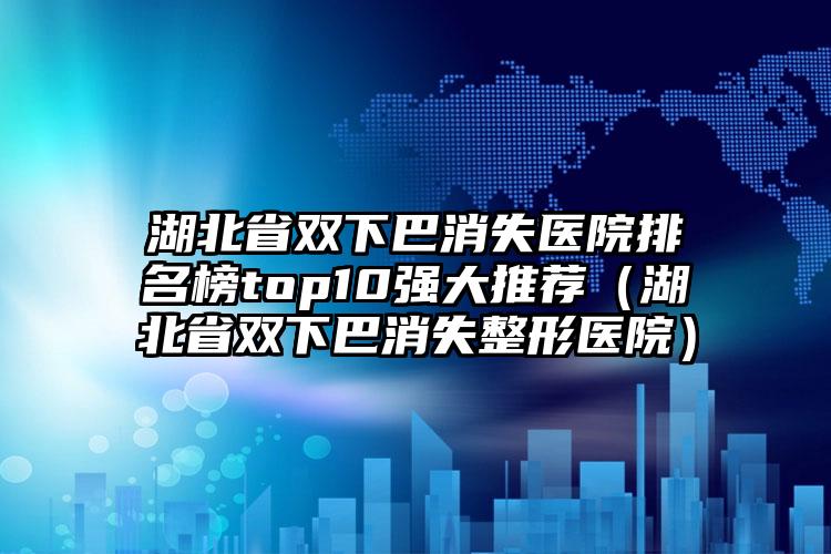 湖北省双下巴消失医院排名榜top10强大推荐（湖北省双下巴消失整形医院）