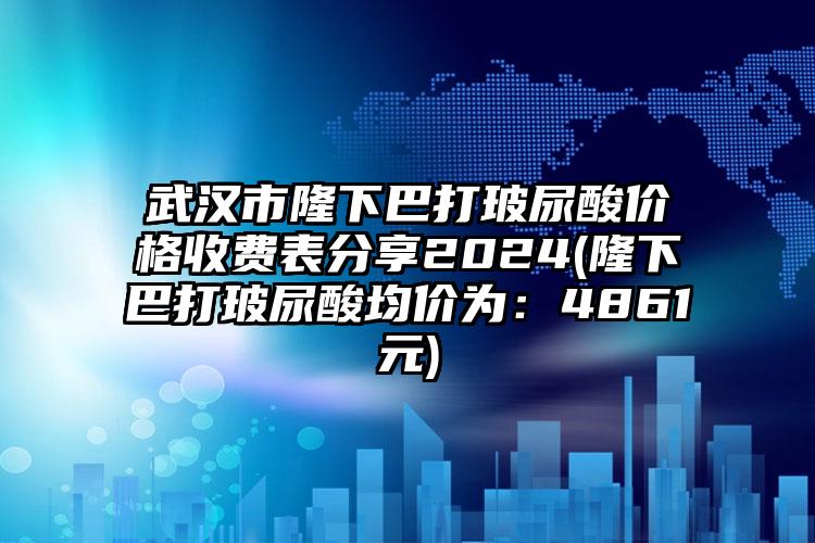 武汉市隆下巴打玻尿酸价格收费表分享2024(隆下巴打玻尿酸均价为：4861元)