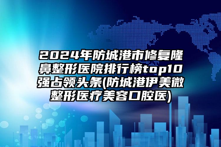 2024年防城港市修复隆鼻整形医院排行榜top10强占领头条(防城港伊美微整形医疗美容口腔医)