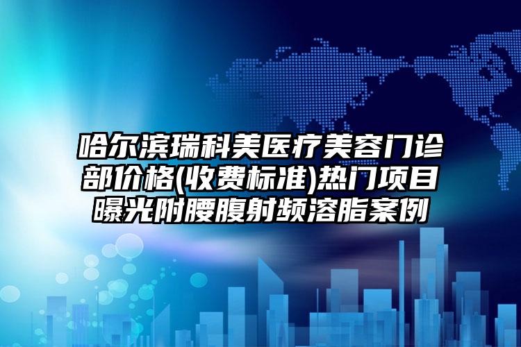 哈尔滨瑞科美医疗美容门诊部价格(收费标准)热门项目曝光附腰腹射频溶脂案例