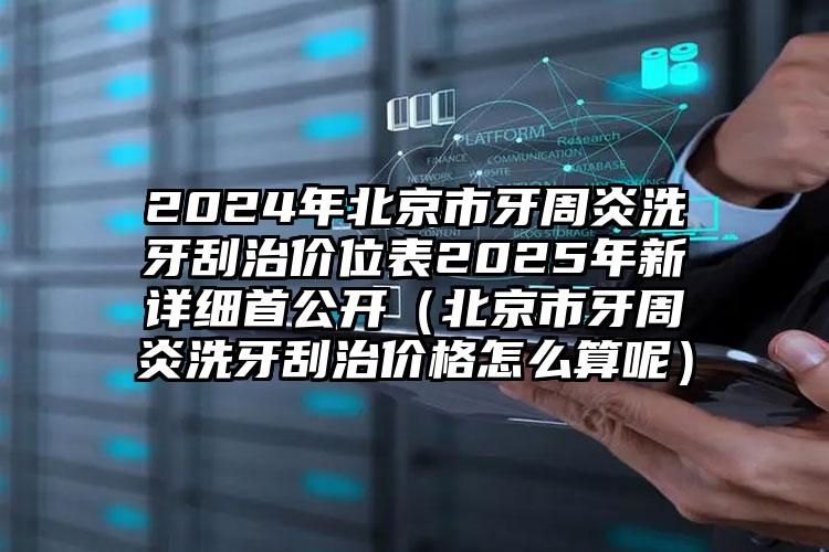 2024年北京市牙周炎洗牙刮治价位表2025年新详细首公开（北京市牙周炎洗牙刮治价格怎么算呢）