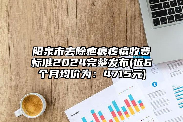 阳泉市去除疤痕疙瘩收费标准2024完整发布(近6个月均价为：4715元)