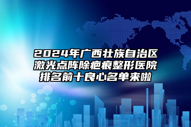 2024年广西壮族自治区激光点阵除疤痕整形医院排名前十良心名单来啦