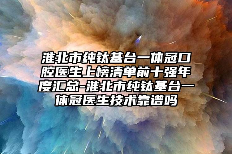 淮北市纯钛基台一体冠口腔医生上榜清单前十强年度汇总-淮北市纯钛基台一体冠医生技术靠谱吗