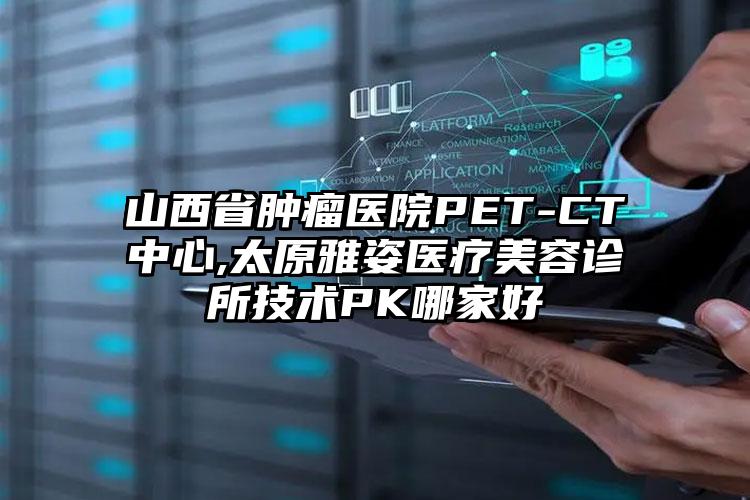 山西省肿瘤医院PET-CT中心,太原雅姿医疗美容诊所技术PK哪家好