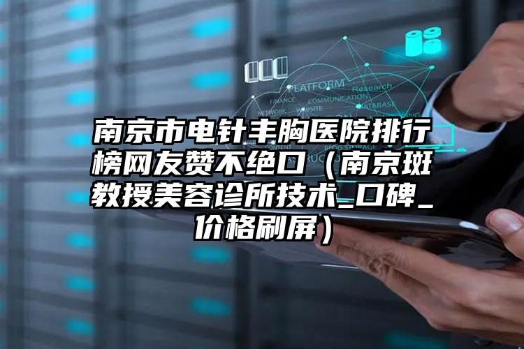 南京市电针丰胸医院排行榜网友赞不绝口（南京斑教授美容诊所技术_口碑_价格刷屏）