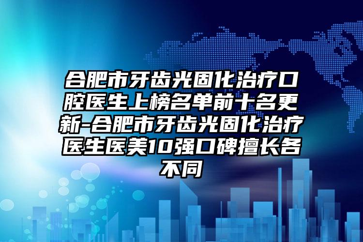 合肥市牙齿光固化治疗口腔医生上榜名单前十名更新-合肥市牙齿光固化治疗医生医美10强口碑擅长各不同