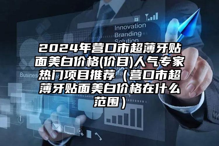 2024年营口市超薄牙贴面美白价格(价目)人气专家热门项目推荐（营口市超薄牙贴面美白价格在什么范围）